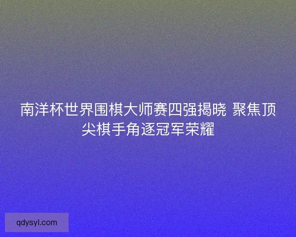 南洋杯世界围棋大师赛四强揭晓 聚焦顶尖棋手角逐冠军荣耀