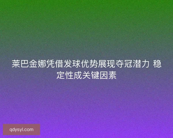 莱巴金娜凭借发球优势展现夺冠潜力 稳定性成关键因素