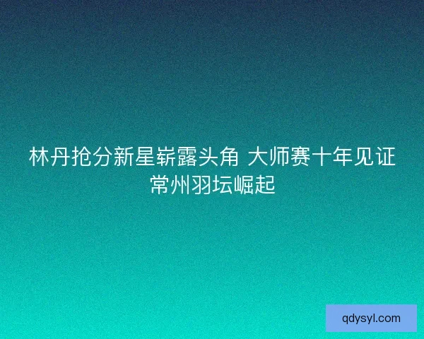 林丹抢分新星崭露头角 大师赛十年见证常州羽坛崛起