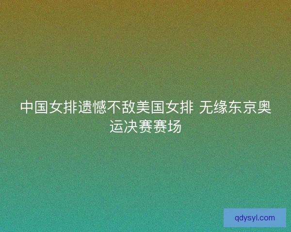 中国女排遗憾不敌美国女排 无缘东京奥运决赛赛场 中国女排遗憾不敌美国女排 无缘东京奥运决赛赛场