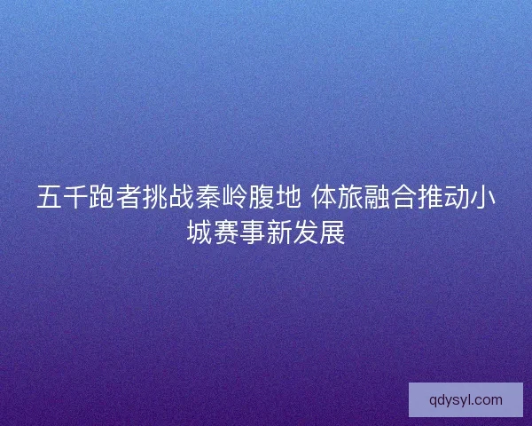 五千跑者挑战秦岭腹地 体旅融合推动小城赛事新发展 五千跑者挑战秦岭腹地 体旅融合推动小城赛事新发展