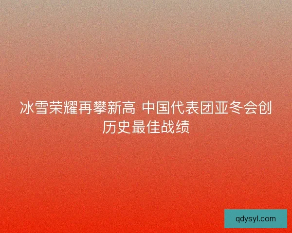 冰雪荣耀再攀新高 中国代表团亚冬会创历史最佳战绩