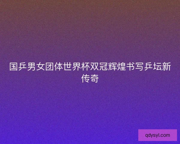 国乒男女团体世界杯双冠辉煌书写乒坛新传奇 国乒男女团体世界杯双冠辉煌书写乒坛新传奇