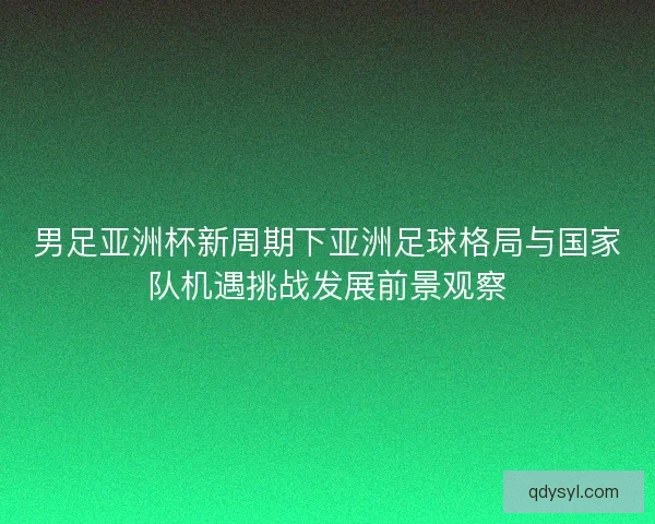 男足亚洲杯新周期下亚洲足球格局与国家队机遇挑战发展前景观察