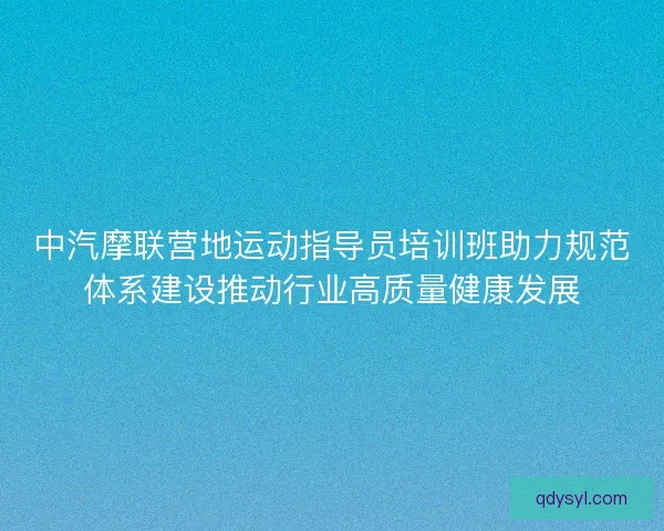 中汽摩联营地运动指导员培训班助力规范体系建设推动行业高质量健康发展