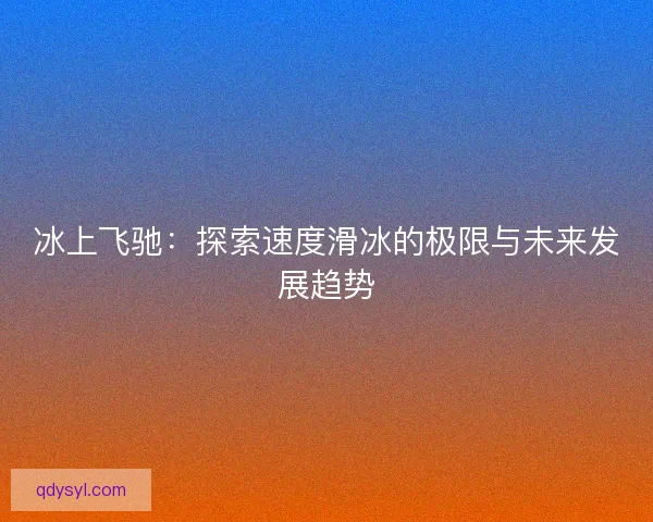 冰上飞驰:探索速度滑冰的极限与未来发展趋势 冰上飞驰:探索速度滑冰的极限与未来发展趋势