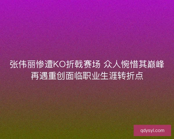 张伟丽惨遭KO折戟赛场 众人惋惜其巅峰再遇重创面临职业生涯转折点 张伟丽惨遭KO折戟赛场 众人惋惜其巅峰再遇重创面临职业生涯转折点