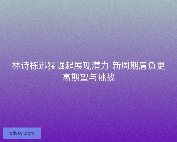 林诗栋迅猛崛起展现潜力 新周期肩负更高期望与挑战 林诗栋迅猛崛起展现潜力 新周期肩负更高期望与挑战