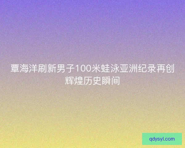 覃海洋刷新男子100米蛙泳亚洲纪录再创辉煌历史瞬间 覃海洋刷新男子100米蛙泳亚洲纪录再创辉煌历史瞬间