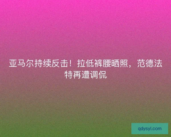 亚马尔持续反击！拉低裤腰晒照，范德法特再遭调侃