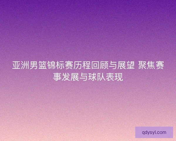 亚洲男篮锦标赛历程回顾与展望 聚焦赛事发展与球队表现 亚洲男篮锦标赛历程回顾与展望 聚焦赛事发展与球队表现