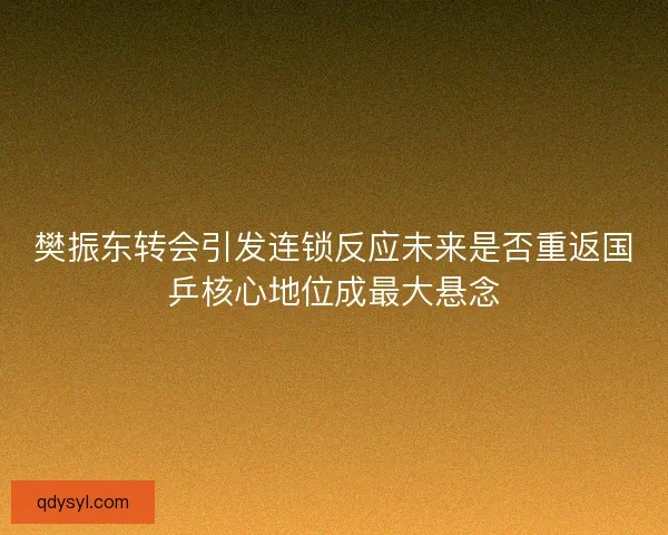 樊振东转会引发连锁反应未来是否重返国乒核心地位成最大悬念 樊振东转会引发连锁反应未来是否重返国乒核心地位成最大悬念